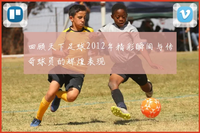 回顾天下足球2012年精彩瞬间与传奇球员的辉煌表现
