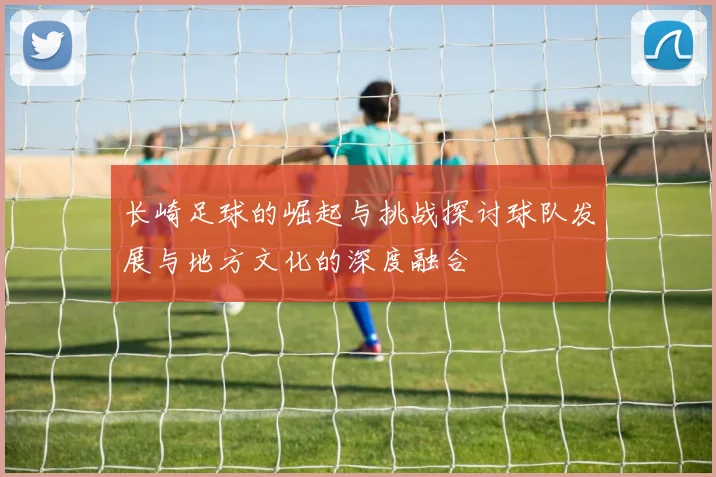 长崎足球的崛起与挑战探讨球队发展与地方文化的深度融合