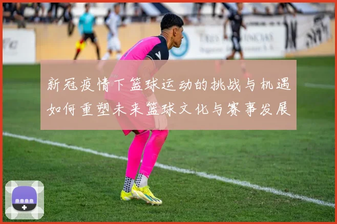 新冠疫情下篮球运动的挑战与机遇如何重塑未来篮球文化与赛事发展