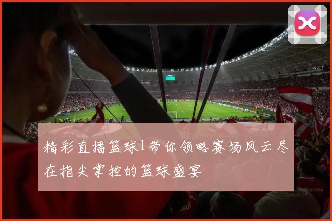 精彩直播篮球1带你领略赛场风云尽在指尖掌控的篮球盛宴