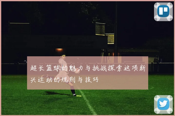 超长篮球的魅力与挑战探索这项新兴运动的规则与技巧